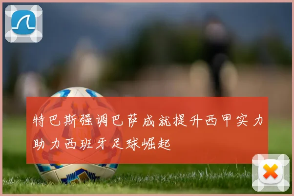 特巴斯强调巴萨成就提升西甲实力助力西班牙足球崛起