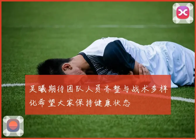 吴曦期待团队人员齐整与战术多样化希望大家保持健康状态