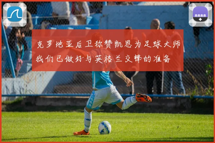 克罗地亚后卫称赞凯恩为足球大师我们已做好与英格兰交锋的准备