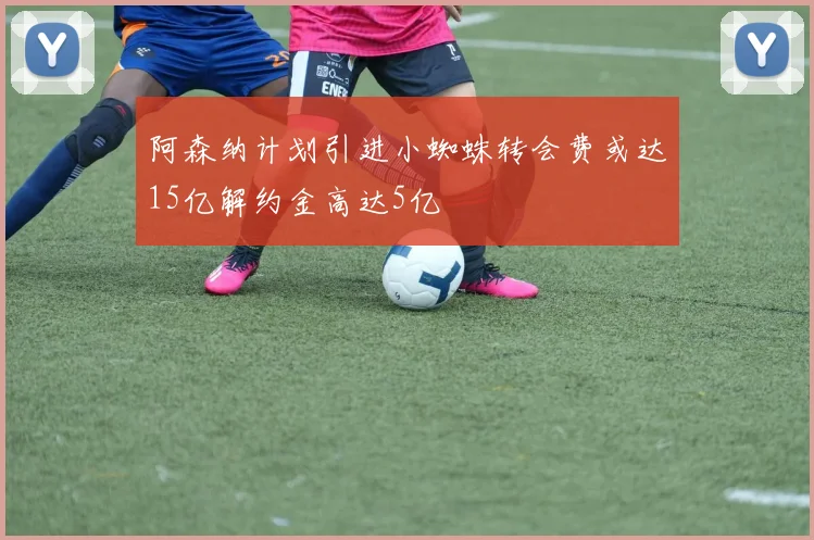 阿森纳计划引进小蜘蛛转会费或达15亿解约金高达5亿