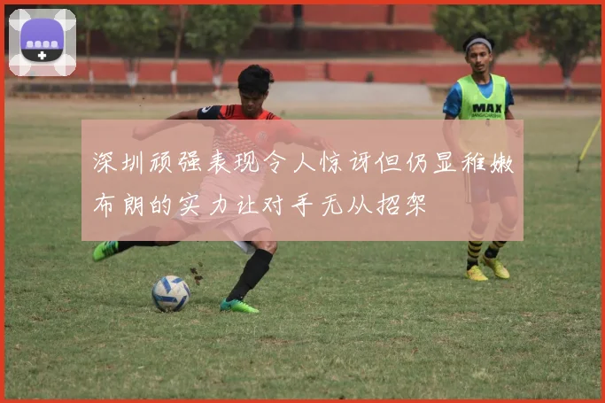 深圳顽强表现令人惊讶但仍显稚嫩布朗的实力让对手无从招架