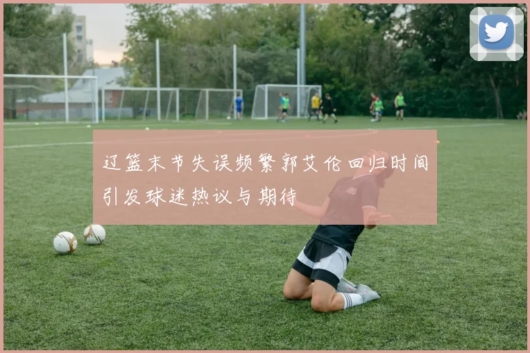 辽篮末节失误频繁郭艾伦回归时间引发球迷热议与期待