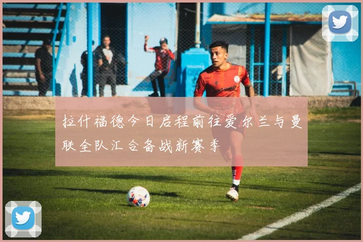 拉什福德今日启程前往爱尔兰与曼联全队汇合备战新赛季
