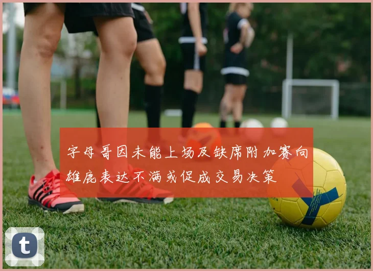 字母哥因未能上场及缺席附加赛向雄鹿表达不满或促成交易决策