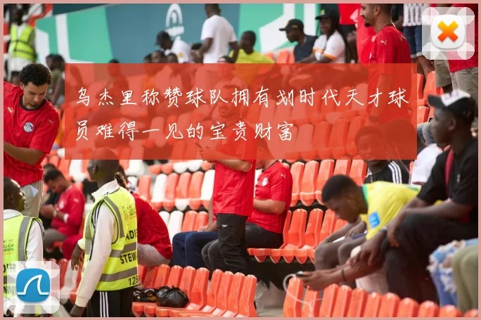 乌杰里称赞球队拥有划时代天才球员难得一见的宝贵财富
