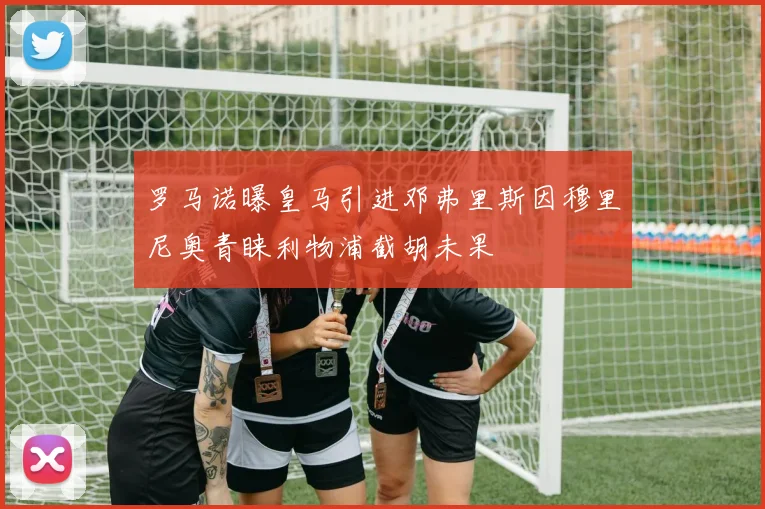 罗马诺曝皇马引进邓弗里斯因穆里尼奥青睐利物浦截胡未果