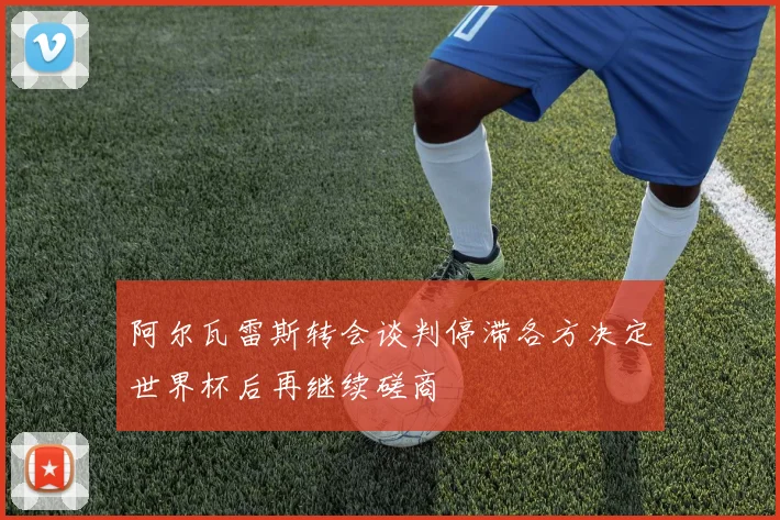 阿尔瓦雷斯转会谈判停滞各方决定世界杯后再继续磋商