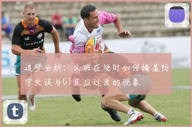 追梦分析：文班在场时如何掩盖防守失误与G1反应过度的现象
