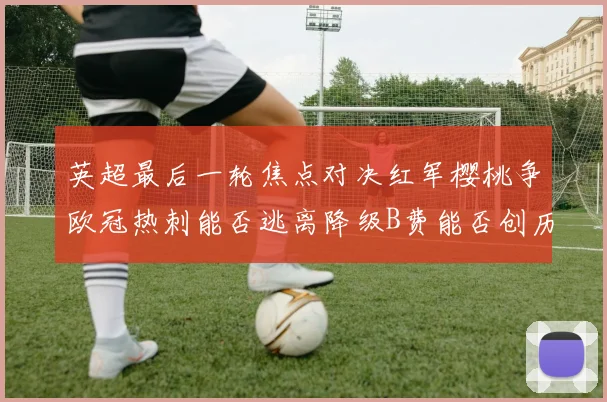 英超最后一轮焦点对决红军樱桃争欧冠热刺能否逃离降级B费能否创历史新高