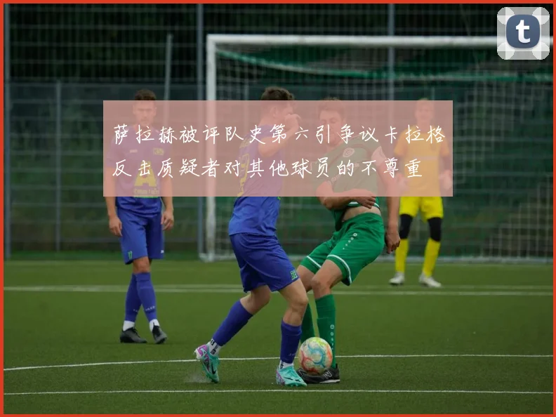 萨拉赫被评队史第六引争议卡拉格反击质疑者对其他球员的不尊重