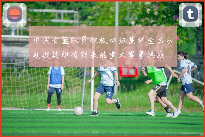 中国女篮队员积极回归集训全力以赴迎接即将到来的重大赛事挑战