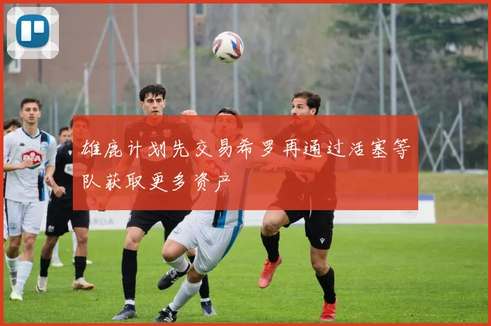 雄鹿计划先交易希罗再通过活塞等队获取更多资产