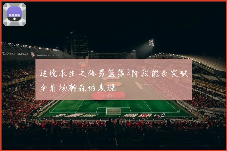 逆境求生之路男篮第2阶段能否突破全看杨瀚森的表现
