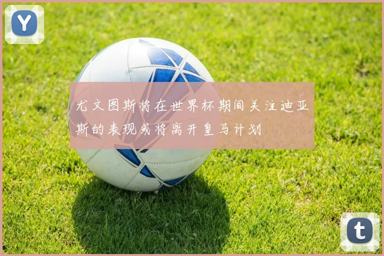尤文图斯将在世界杯期间关注迪亚斯的表现或将离开皇马计划