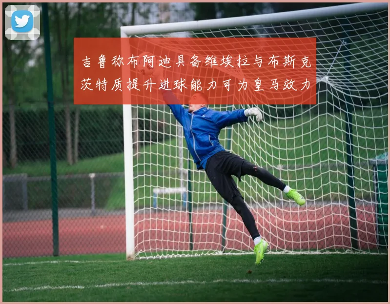 吉鲁称布阿迪具备维埃拉与布斯克茨特质提升进球能力可为皇马效力