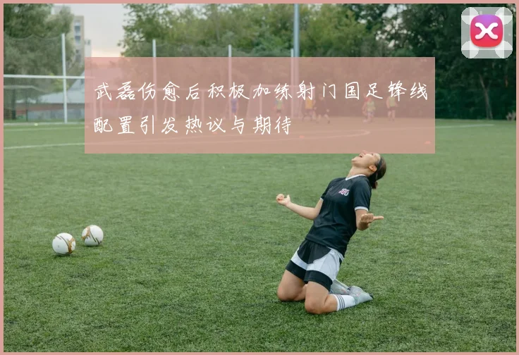 武磊伤愈后积极加练射门国足锋线配置引发热议与期待