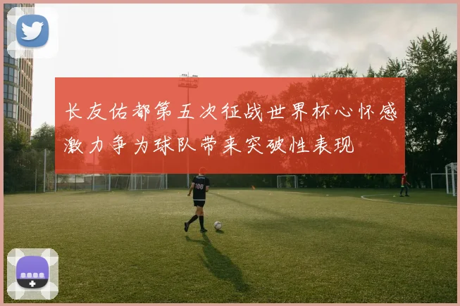 长友佑都第五次征战世界杯心怀感激力争为球队带来突破性表现