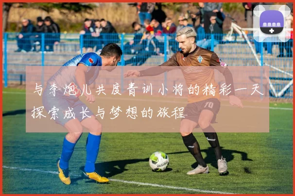 与李炮儿共度青训小将的精彩一天探索成长与梦想的旅程