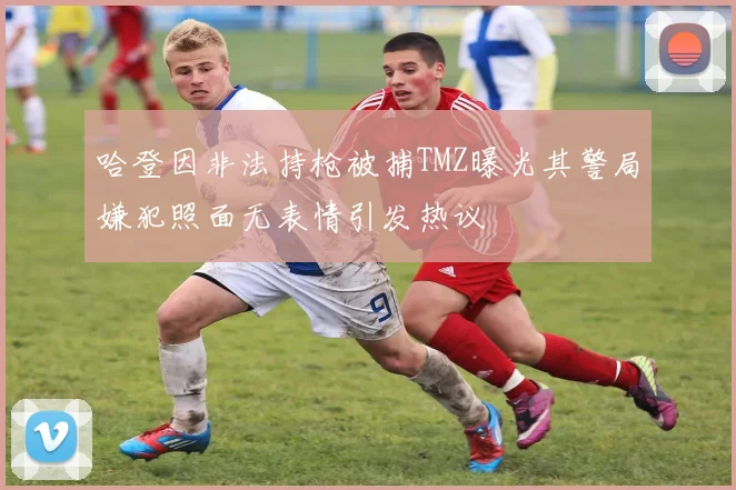 哈登因非法持枪被捕TMZ曝光其警局嫌犯照面无表情引发热议
