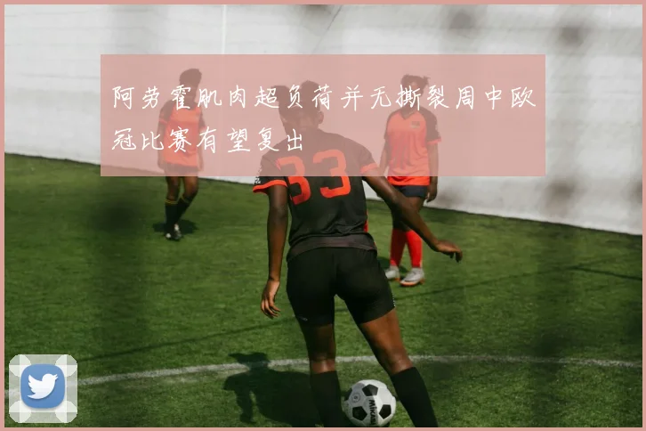 阿劳霍肌肉超负荷并无撕裂周中欧冠比赛有望复出
