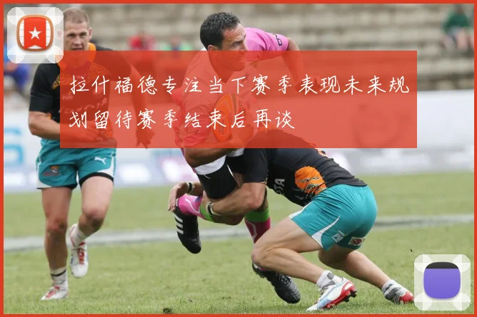 拉什福德专注当下赛季表现未来规划留待赛季结束后再谈