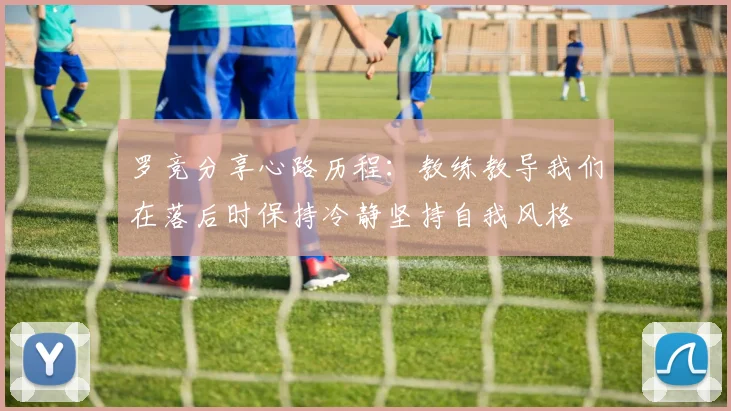 罗竞分享心路历程：教练教导我们在落后时保持冷静坚持自我风格
