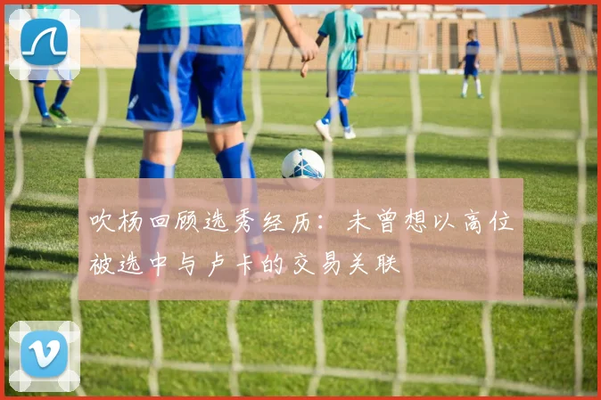 吹杨回顾选秀经历：未曾想以高位被选中与卢卡的交易关联