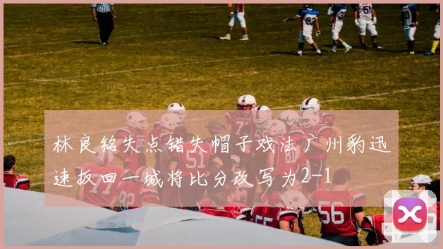 林良铭失点错失帽子戏法广州豹迅速扳回一城将比分改写为2-1