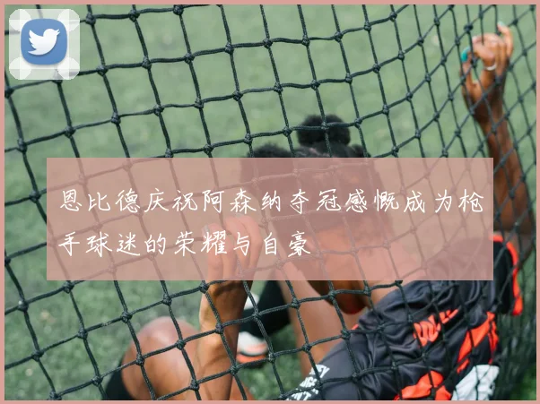 恩比德庆祝阿森纳夺冠感慨成为枪手球迷的荣耀与自豪