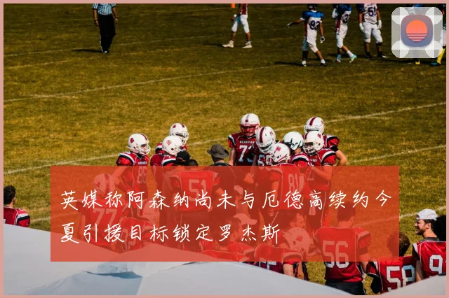 英媒称阿森纳尚未与厄德高续约今夏引援目标锁定罗杰斯